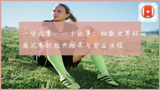 一场比赛,一个故事:细数世界杯淘汰赛的经典结果与背后历程