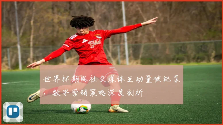 世界杯期间社交媒体互动量破纪录，数字营销策略深度剖析