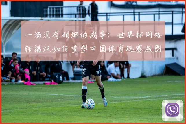 一场没有硝烟的战争:世界杯网络转播权如何重塑中国体育观赛版图。