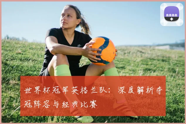 世界杯冠军英格兰队：深度解析夺冠阵容与经典比赛