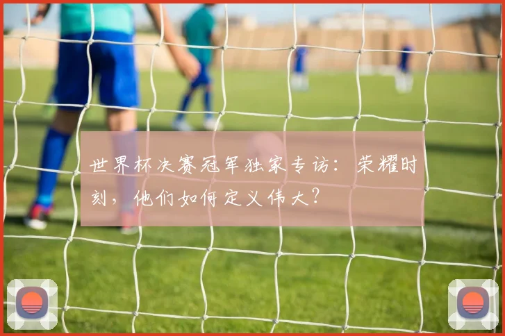 世界杯决赛冠军独家专访:荣耀时刻,他们如何定义伟大?