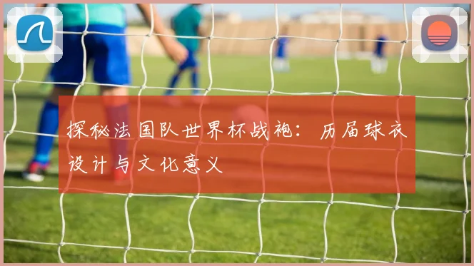 探秘法国队世界杯战袍：历届球衣设计与文化意义