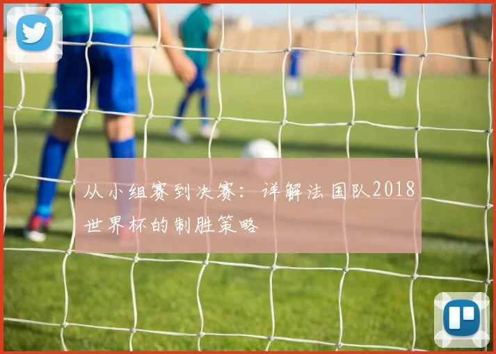 从小组赛到决赛：详解法国队2018世界杯的制胜策略