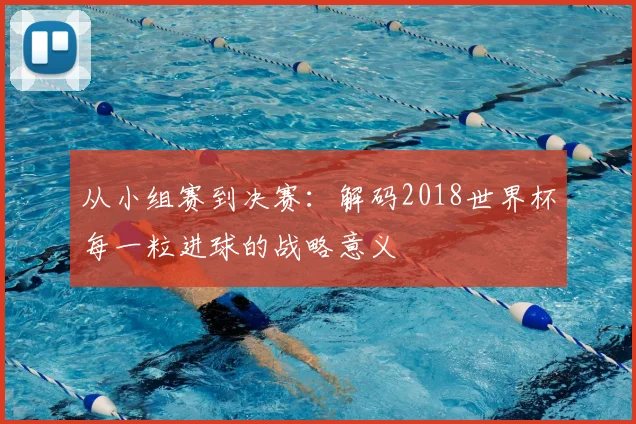 从小组赛到决赛：解码2018世界杯每一粒进球的战略意义