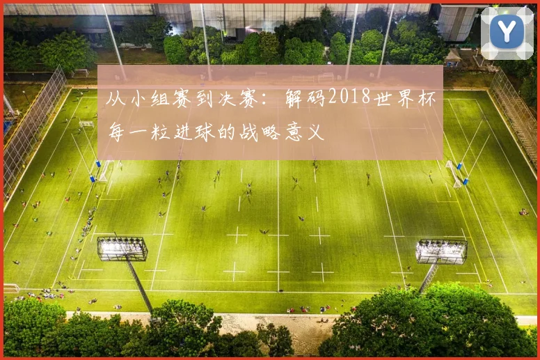 从小组赛到决赛：解码2018世界杯每一粒进球的战略意义