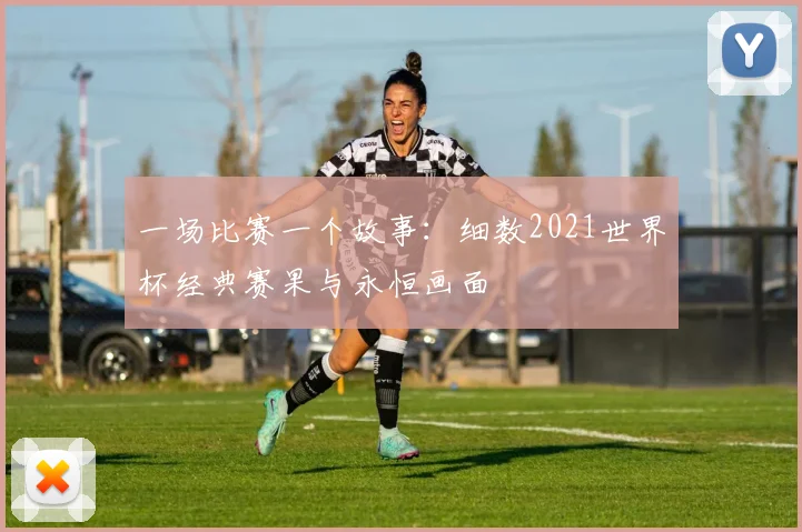 一场比赛一个故事:细数2021世界杯经典赛果与永恒画面