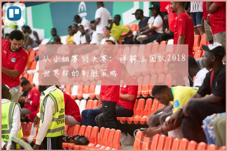 从小组赛到决赛：详解法国队2018世界杯的制胜策略