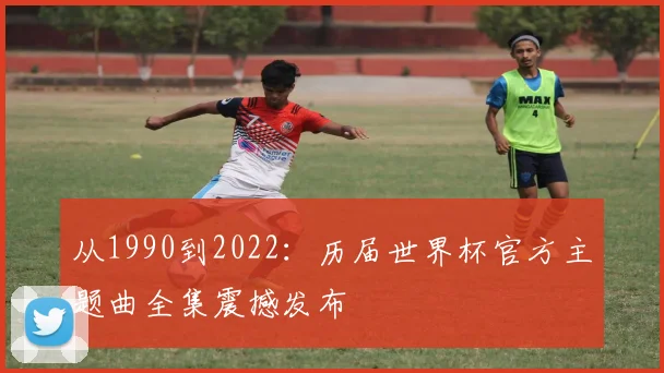 从1990到2022:历届世界杯官方主题曲全集震撼发布