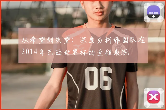 从希望到失望:深度分析韩国队在2014年巴西世界杯的全程表现