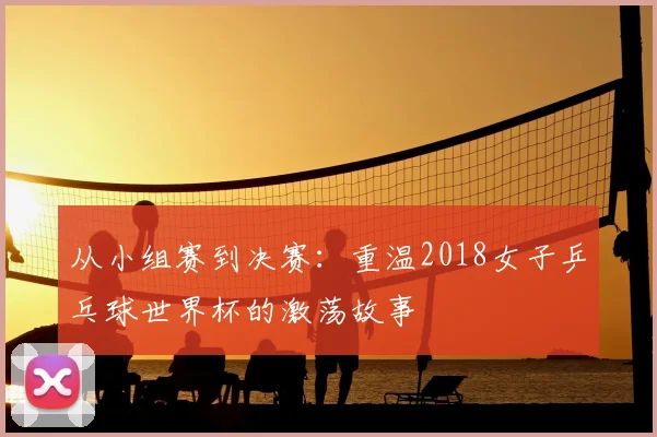 从小组赛到决赛：重温2018女子乒乓球世界杯的激荡故事