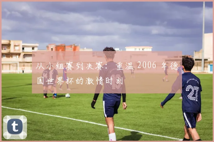 从小组赛到决赛：重温 2006 年德国世界杯的激情时刻