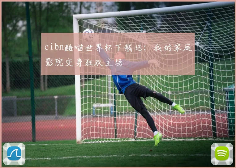 cibn酷喵世界杯下载记:我的家庭影院变身狂欢主场
