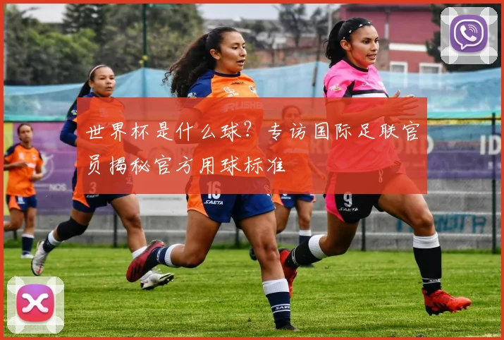 世界杯是什么球?专访国际足联官员揭秘官方用球标准