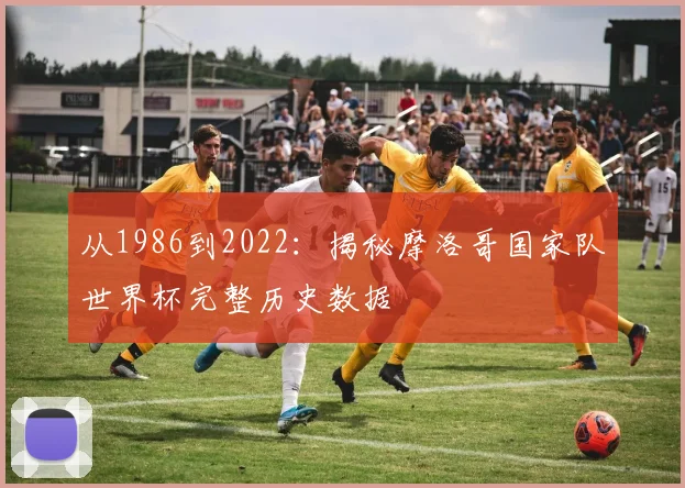 从1986到2022:揭秘摩洛哥国家队世界杯完整历史数据