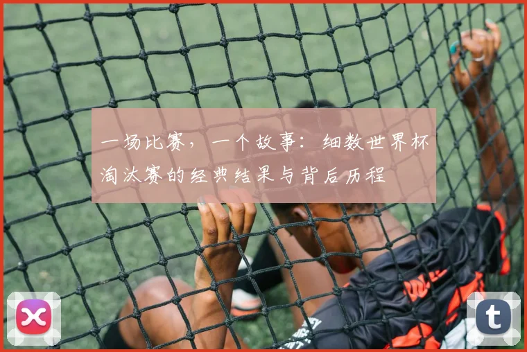 一场比赛,一个故事:细数世界杯淘汰赛的经典结果与背后历程
