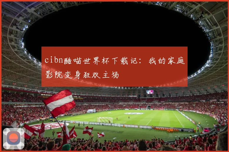 cibn酷喵世界杯下载记:我的家庭影院变身狂欢主场